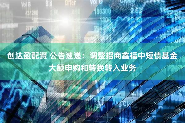 创达盈配资 公告速递：调整招商鑫福中短债基金大额申购和转换转入业务