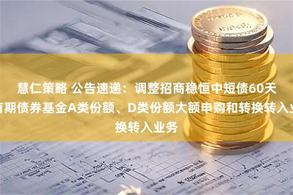 慧仁策略 公告速递：调整招商稳恒中短债60天持有期债券基金A类份额、D类份额大额申购和转换转入业务