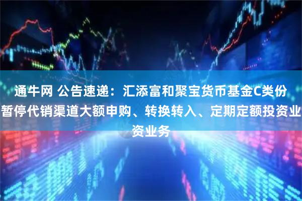 通牛网 公告速递：汇添富和聚宝货币基金C类份额暂停代销渠道大额申购、转换转入、定期定额投资业务