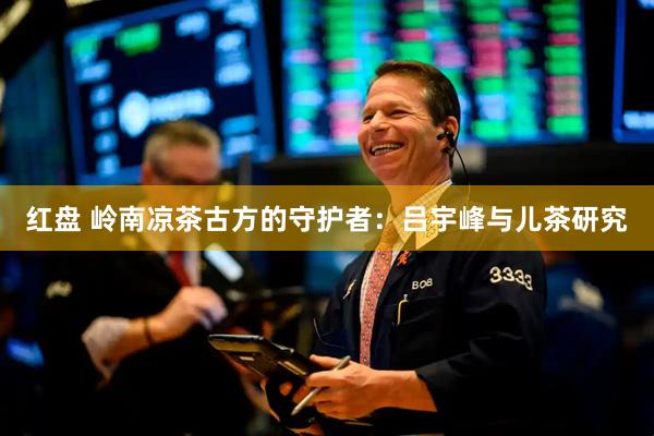 红盘 岭南凉茶古方的守护者：吕宇峰与儿茶研究
