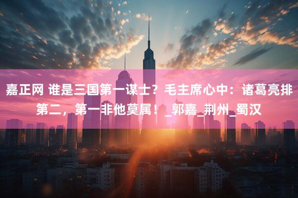 嘉正网 谁是三国第一谋士？毛主席心中：诸葛亮排第二，第一非他莫属！_郭嘉_荆州_蜀汉