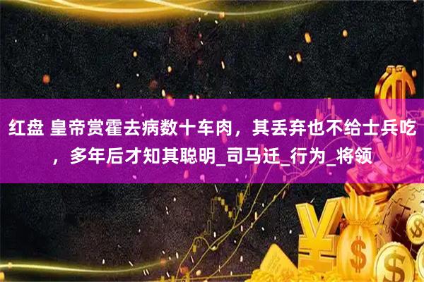 红盘 皇帝赏霍去病数十车肉，其丢弃也不给士兵吃，多年后才知其聪明_司马迁_行为_将领