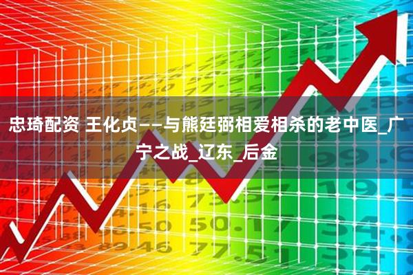 忠琦配资 王化贞——与熊廷弼相爱相杀的老中医_广宁之战_辽东_后金