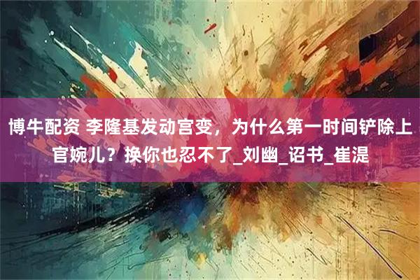 博牛配资 李隆基发动宫变，为什么第一时间铲除上官婉儿？换你也忍不了_刘幽_诏书_崔湜