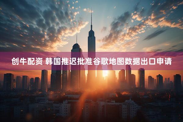 创牛配资 韩国推迟批准谷歌地图数据出口申请