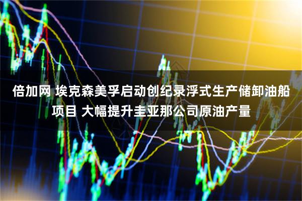 倍加网 埃克森美孚启动创纪录浮式生产储卸油船项目 大幅提升圭亚那公司原油产量