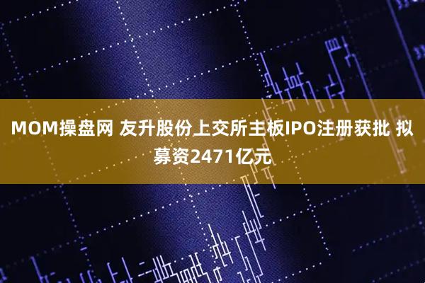 MOM操盘网 友升股份上交所主板IPO注册获批 拟募资2471亿元