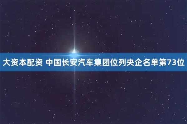 大资本配资 中国长安汽车集团位列央企名单第73位