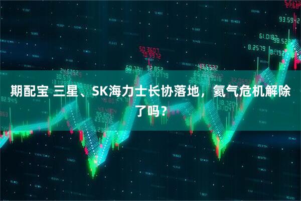 期配宝 三星、SK海力士长协落地，氦气危机解除了吗？