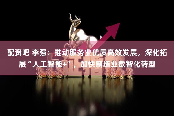配资吧 李强：推动服务业优质高效发展，深化拓展“人工智能+”，加快制造业数智化转型
