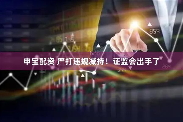 申宝配资 严打违规减持！证监会出手了