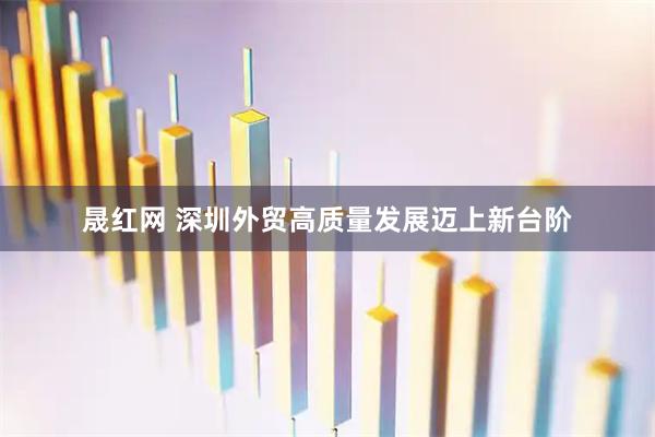 晟红网 深圳外贸高质量发展迈上新台阶