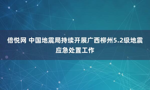 倍悦网 中国地震局持续开展广西柳州5.2级地震应急处置工作