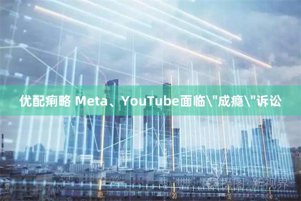 优配痢略 Meta、YouTube面临＂成瘾＂诉讼