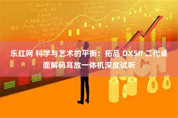 乐红网 科学与艺术的平衡：拓品 DX5II 二代桌面解码耳放一体机深度试听