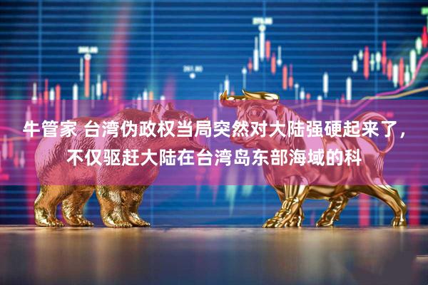 牛管家 台湾伪政权当局突然对大陆强硬起来了，不仅驱赶大陆在台湾岛东部海域的科