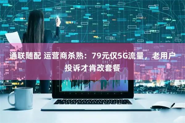 通联随配 运营商杀熟：79元仅5G流量，老用户投诉才肯改套餐
