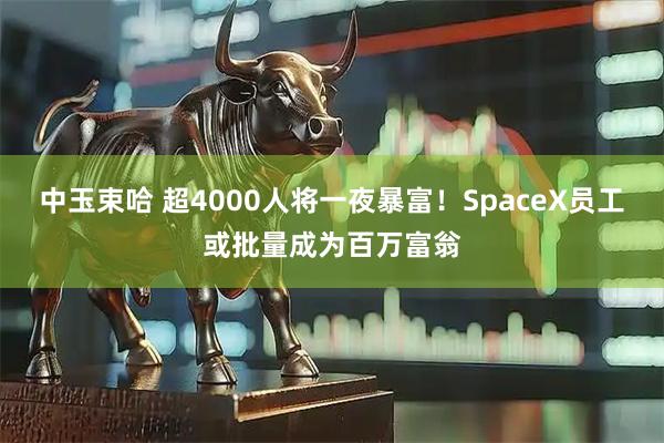 中玉束哈 超4000人将一夜暴富！SpaceX员工或批量成为百万富翁