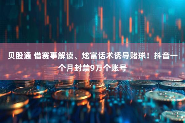 贝股通 借赛事解读、炫富话术诱导赌球！抖音一个月封禁9万个账号