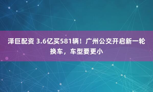 泽巨配资 3.6亿买581辆！广州公交开启新一轮换车，车型要更小