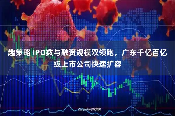 趣策略 IPO数与融资规模双领跑，广东千亿百亿级上市公司快速扩容