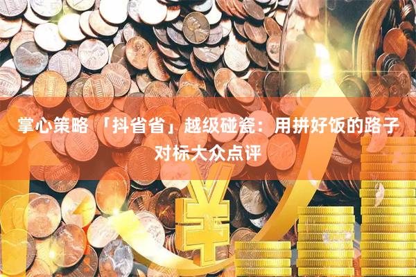 掌心策略 「抖省省」越级碰瓷：用拼好饭的路子对标大众点评
