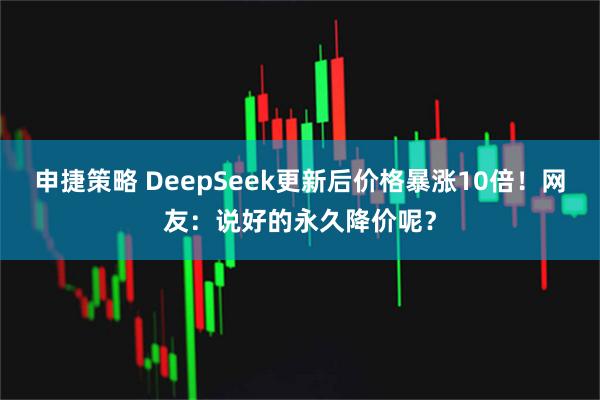 申捷策略 DeepSeek更新后价格暴涨10倍！网友：说好的永久降价呢？