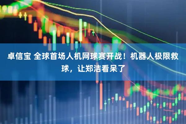 卓信宝 全球首场人机网球赛开战！机器人极限救球，让郑洁看呆了